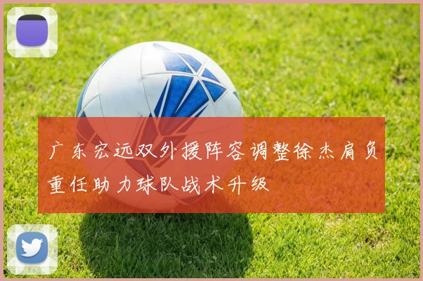 广东宏远双外援阵容调整徐杰肩负重任助力球队战术升级