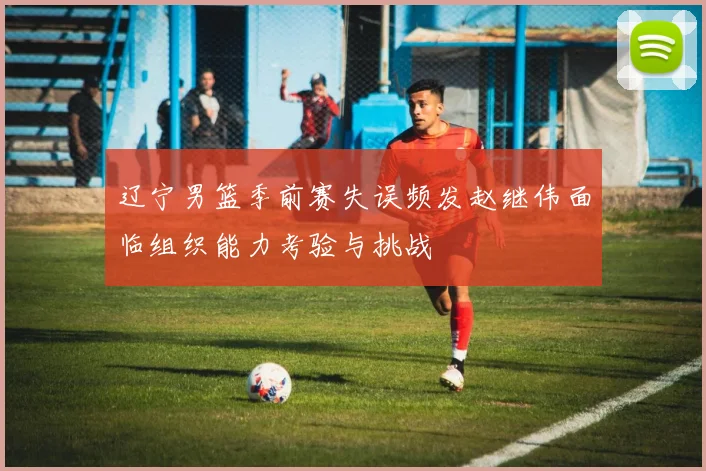 辽宁男篮季前赛失误频发赵继伟面临组织能力考验与挑战