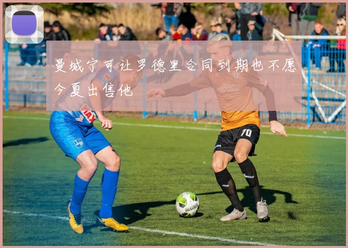 曼城宁可让罗德里合同到期也不愿今夏出售他