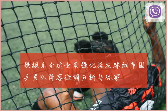 樊振东全运会前强化接发球细节国乒男队阵容微调分析与观察