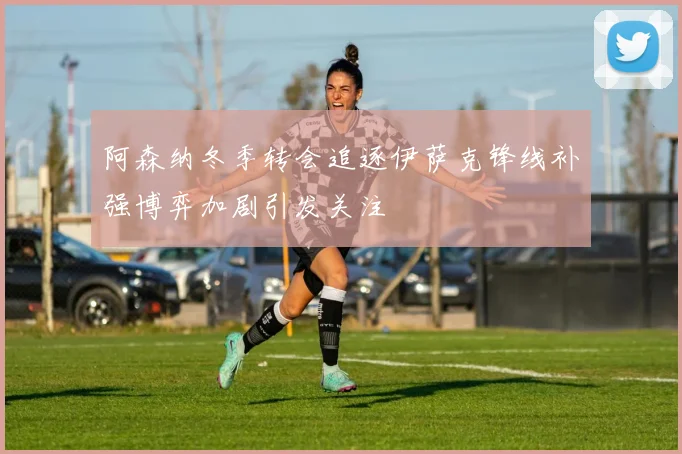 阿森纳冬季转会追逐伊萨克锋线补强博弈加剧引发关注
