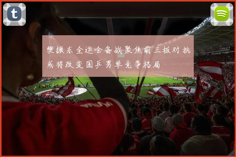 樊振东全运会备战聚焦前三板对抗或将改变国乒男单竞争格局