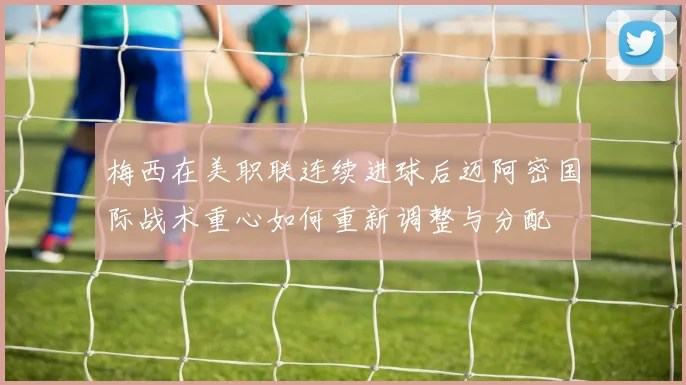 梅西在美职联连续进球后迈阿密国际战术重心如何重新调整与分配